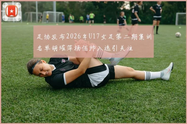 足协发布2026年U17女足第二期集训名单胡璀萍杨佰帅入选引关注