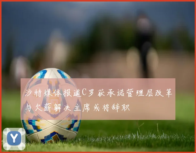 沙特媒体报道C罗获承诺管理层改革与欠薪解决主席或将辞职