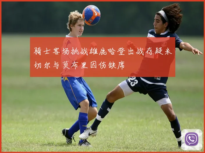 骑士客场挑战雄鹿哈登出战存疑米切尔与莫布里因伤缺席