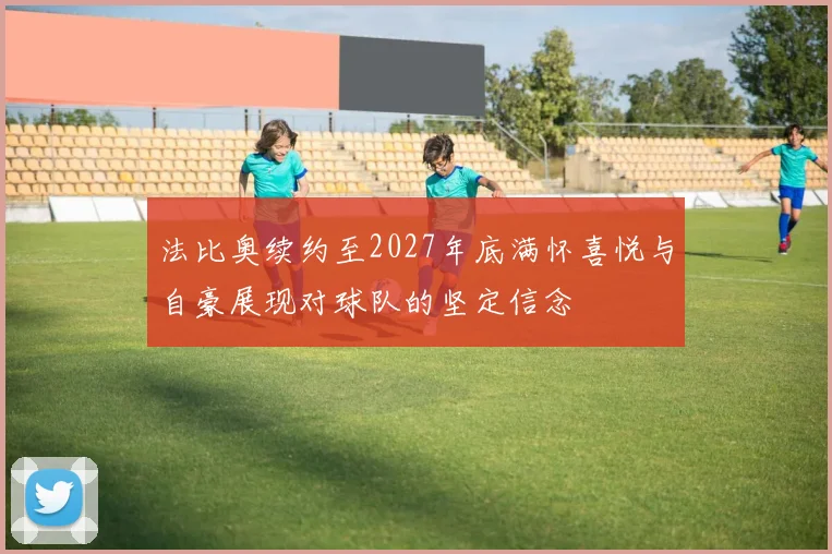 法比奥续约至2027年底满怀喜悦与自豪展现对球队的坚定信念