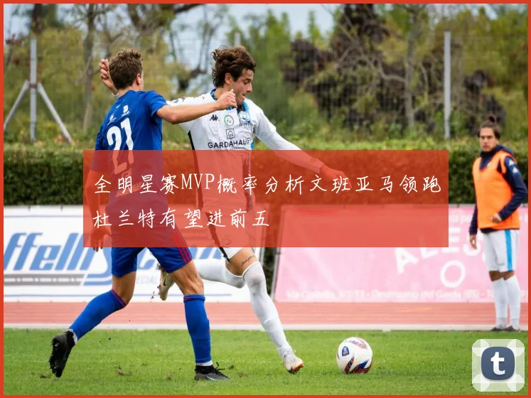 全明星赛MVP概率分析文班亚马领跑杜兰特有望进前五