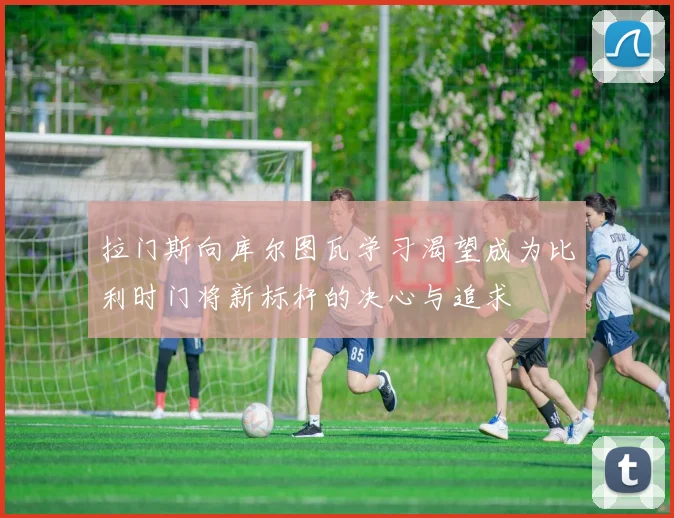 拉门斯向库尔图瓦学习渴望成为比利时门将新标杆的决心与追求