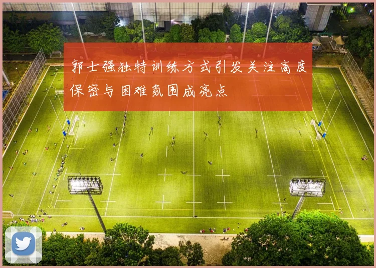 郭士强独特训练方式引发关注高度保密与困难氛围成亮点