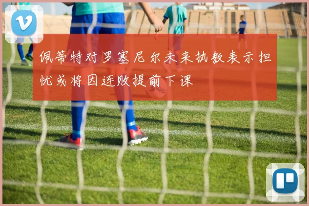 佩蒂特对罗塞尼尔未来执教表示担忧或将因连败提前下课