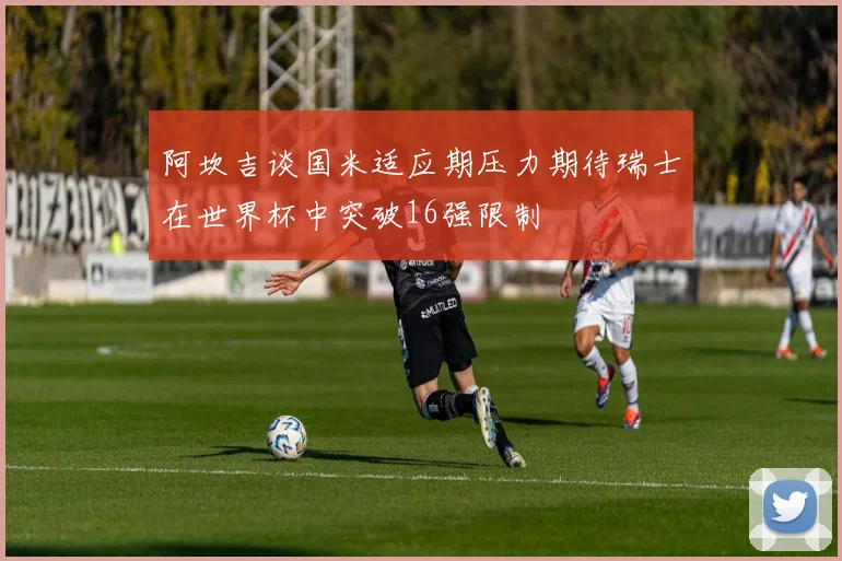 阿坎吉谈国米适应期压力期待瑞士在世界杯中突破16强限制