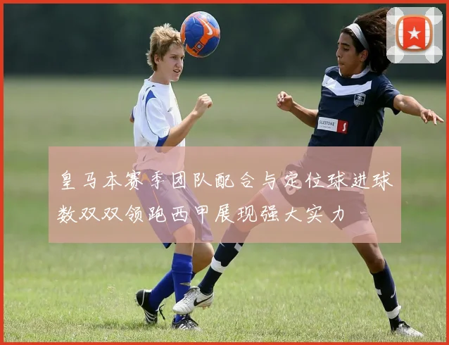 皇马本赛季团队配合与定位球进球数双双领跑西甲展现强大实力