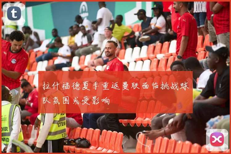 拉什福德夏季重返曼联面临挑战球队氛围或受影响