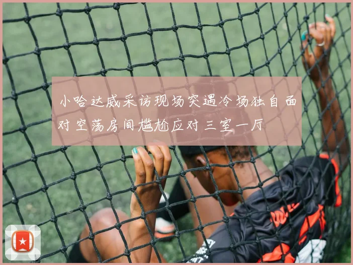 小哈达威采访现场突遇冷场独自面对空荡房间尴尬应对三室一厅