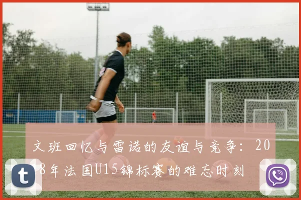 文班回忆与雷诺的友谊与竞争：2018年法国U15锦标赛的难忘时刻