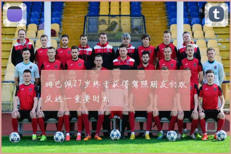 姆巴佩27岁终于获得驾照朋友们欢庆这一重要时刻