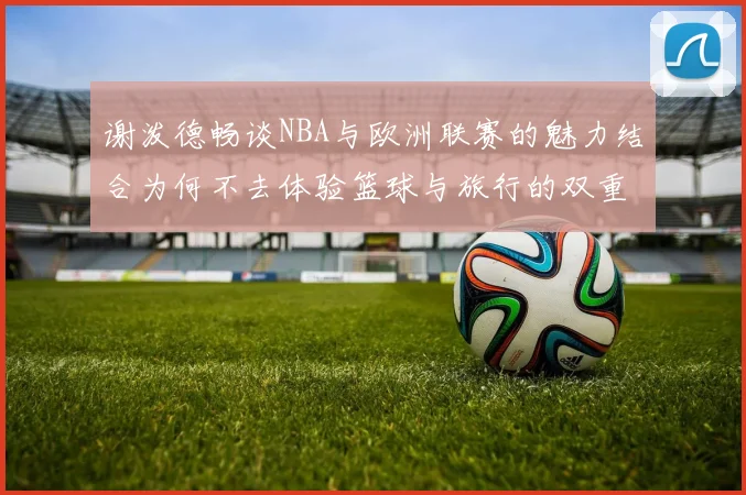 谢泼德畅谈NBA与欧洲联赛的魅力结合为何不去体验篮球与旅行的双重乐趣