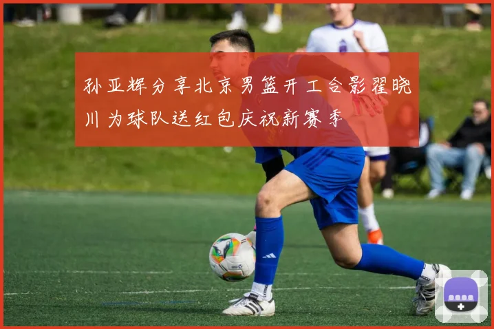 孙亚辉分享北京男篮开工合影翟晓川为球队送红包庆祝新赛季