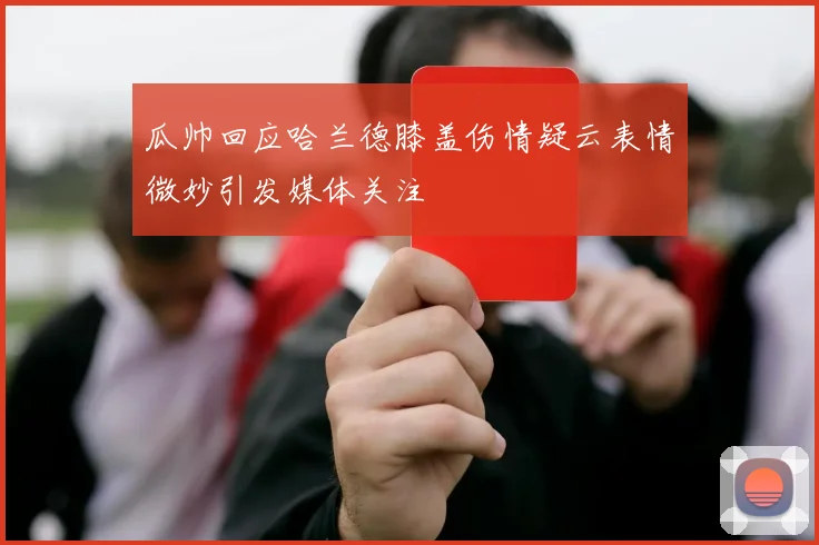 瓜帅回应哈兰德膝盖伤情疑云表情微妙引发媒体关注