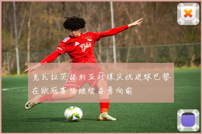 克瓦拉茨赫利亚社媒庆祝进球巴黎在欧冠赛场继续奋勇向前